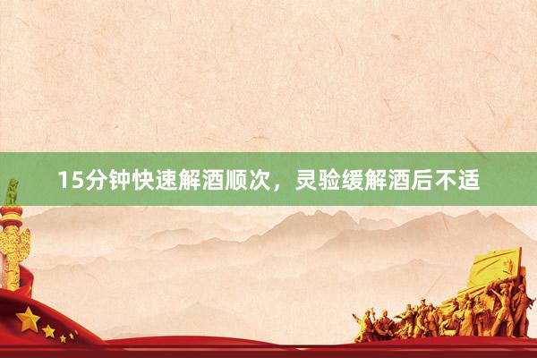 15分钟快速解酒顺次，灵验缓解酒后不适