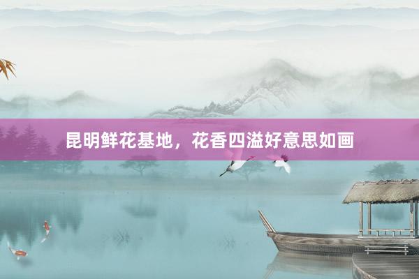 昆明鲜花基地，花香四溢好意思如画
