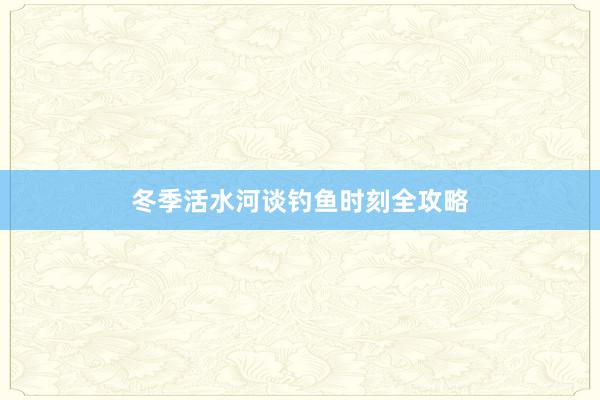 冬季活水河谈钓鱼时刻全攻略