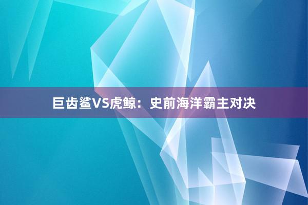 巨齿鲨VS虎鲸:史前海洋霸主对决